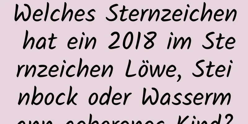 Welches Sternzeichen hat ein 2018 im Sternzeichen Löwe, Steinbock oder Wassermann geborenes Kind?