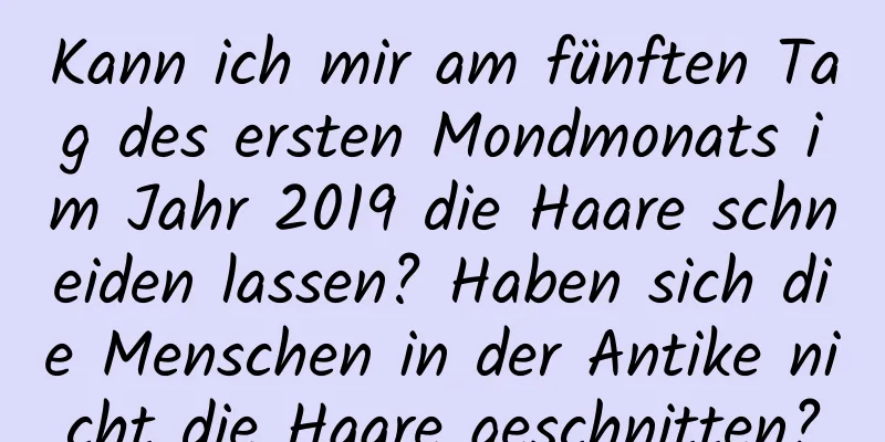 Kann ich mir am fünften Tag des ersten Mondmonats im Jahr 2019 die Haare schneiden lassen? Haben sich die Menschen in der Antike nicht die Haare geschnitten?