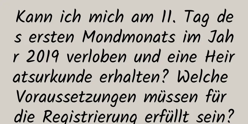 Kann ich mich am 11. Tag des ersten Mondmonats im Jahr 2019 verloben und eine Heiratsurkunde erhalten? Welche Voraussetzungen müssen für die Registrierung erfüllt sein?