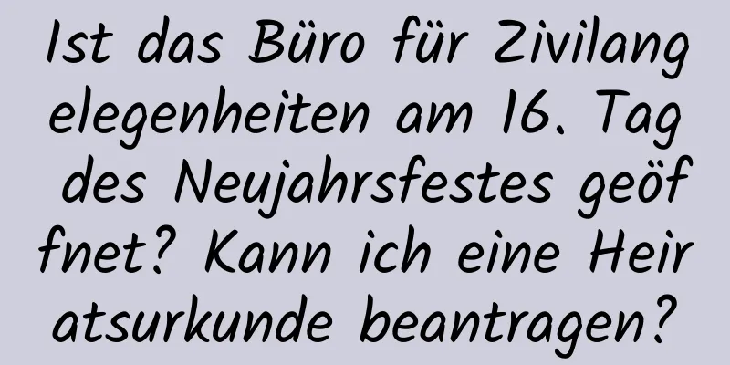 Ist das Büro für Zivilangelegenheiten am 16. Tag des Neujahrsfestes geöffnet? Kann ich eine Heiratsurkunde beantragen?