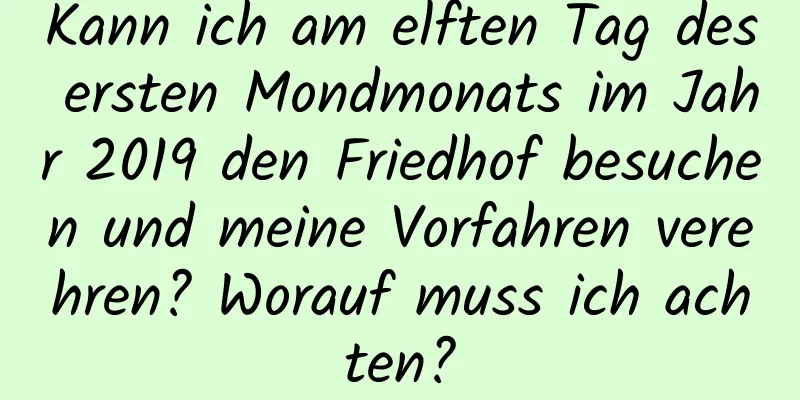 Kann ich am elften Tag des ersten Mondmonats im Jahr 2019 den Friedhof besuchen und meine Vorfahren verehren? Worauf muss ich achten?