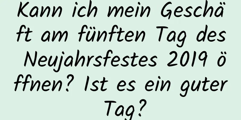 Kann ich mein Geschäft am fünften Tag des Neujahrsfestes 2019 öffnen? Ist es ein guter Tag?