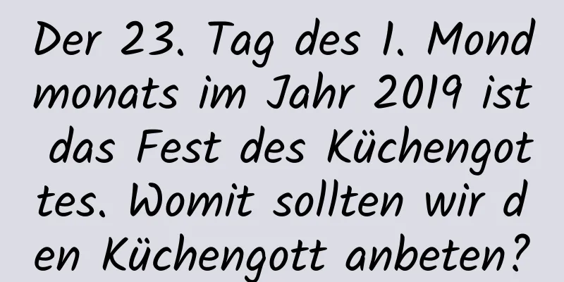 Der 23. Tag des 1. Mondmonats im Jahr 2019 ist das Fest des Küchengottes. Womit sollten wir den Küchengott anbeten?