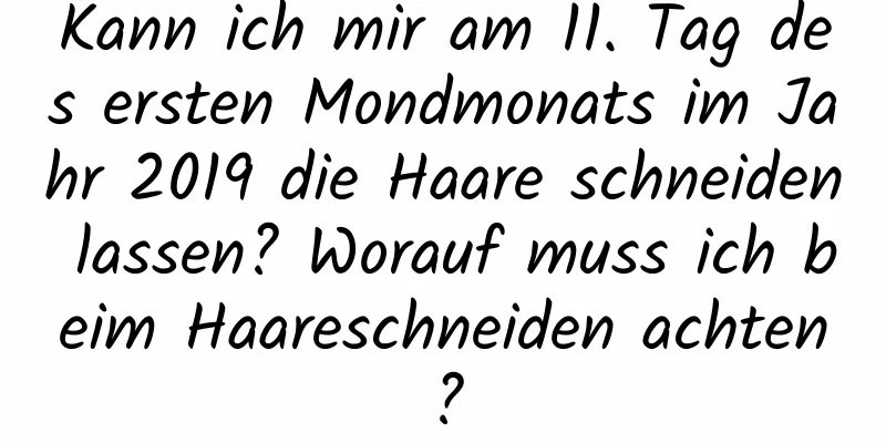 Kann ich mir am 11. Tag des ersten Mondmonats im Jahr 2019 die Haare schneiden lassen? Worauf muss ich beim Haareschneiden achten?