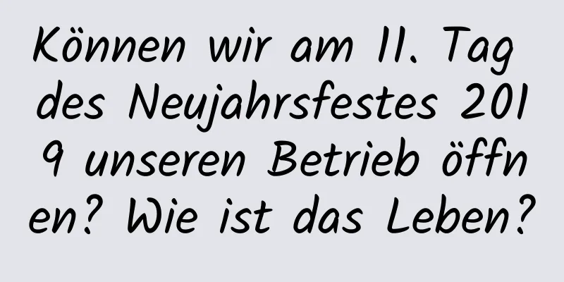 Können wir am 11. Tag des Neujahrsfestes 2019 unseren Betrieb öffnen? Wie ist das Leben?