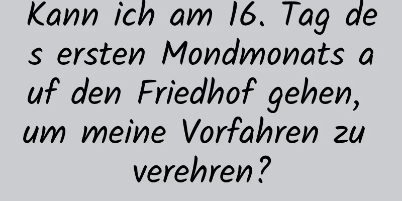 Kann ich am 16. Tag des ersten Mondmonats auf den Friedhof gehen, um meine Vorfahren zu verehren?