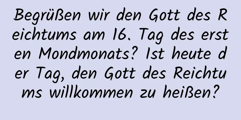 Begrüßen wir den Gott des Reichtums am 16. Tag des ersten Mondmonats? Ist heute der Tag, den Gott des Reichtums willkommen zu heißen?