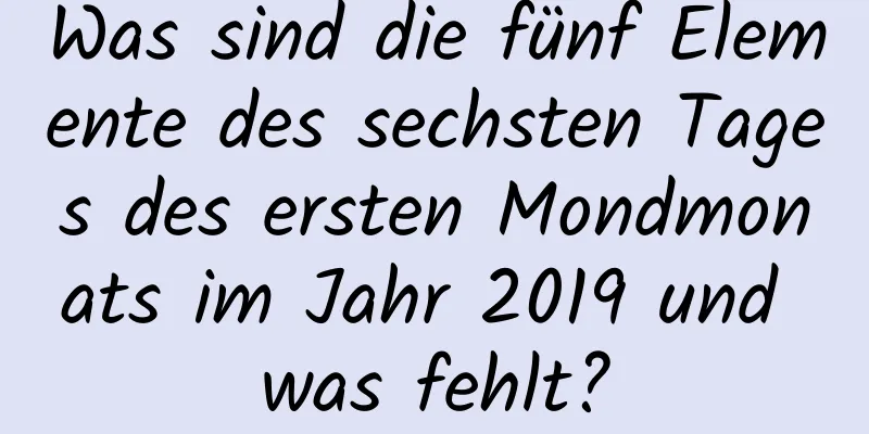 Was sind die fünf Elemente des sechsten Tages des ersten Mondmonats im Jahr 2019 und was fehlt?