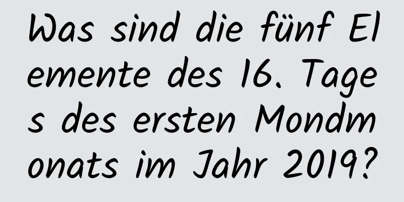 Was sind die fünf Elemente des 16. Tages des ersten Mondmonats im Jahr 2019?