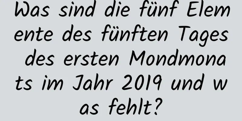 Was sind die fünf Elemente des fünften Tages des ersten Mondmonats im Jahr 2019 und was fehlt?