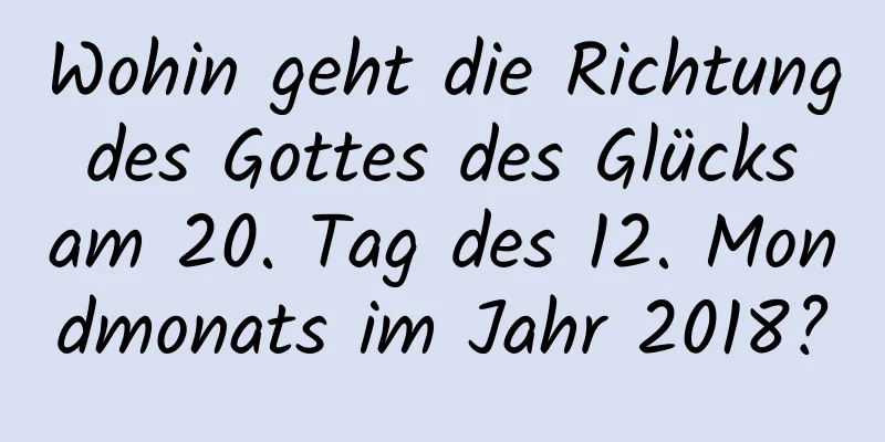 Wohin geht die Richtung des Gottes des Glücks am 20. Tag des 12. Mondmonats im Jahr 2018?