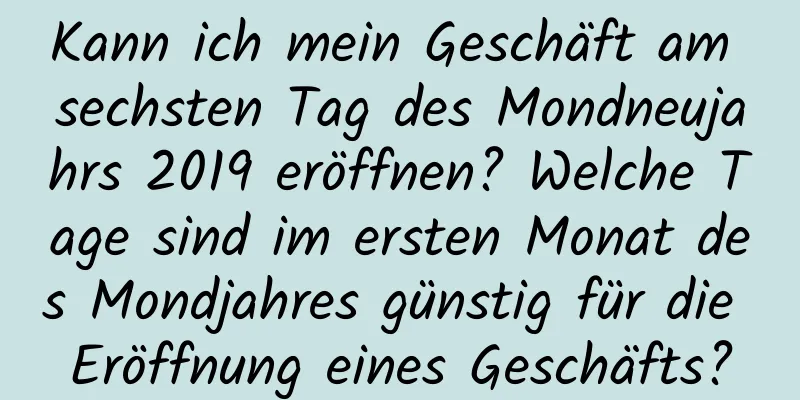 Kann ich mein Geschäft am sechsten Tag des Mondneujahrs 2019 eröffnen? Welche Tage sind im ersten Monat des Mondjahres günstig für die Eröffnung eines Geschäfts?