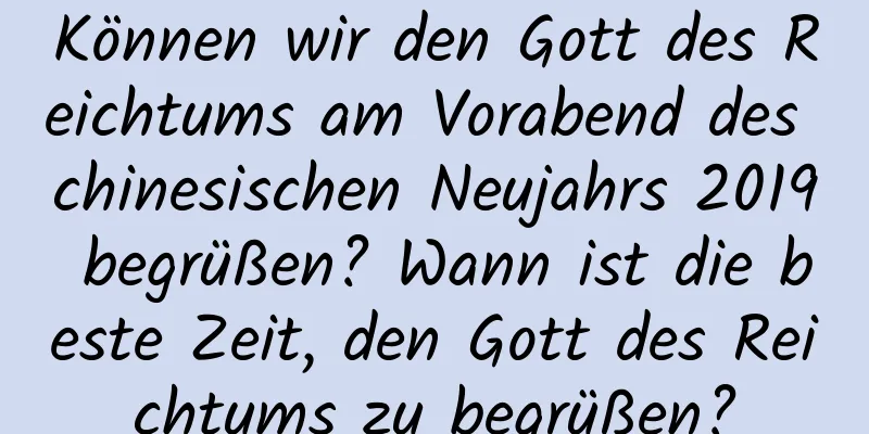 Können wir den Gott des Reichtums am Vorabend des chinesischen Neujahrs 2019 begrüßen? Wann ist die beste Zeit, den Gott des Reichtums zu begrüßen?