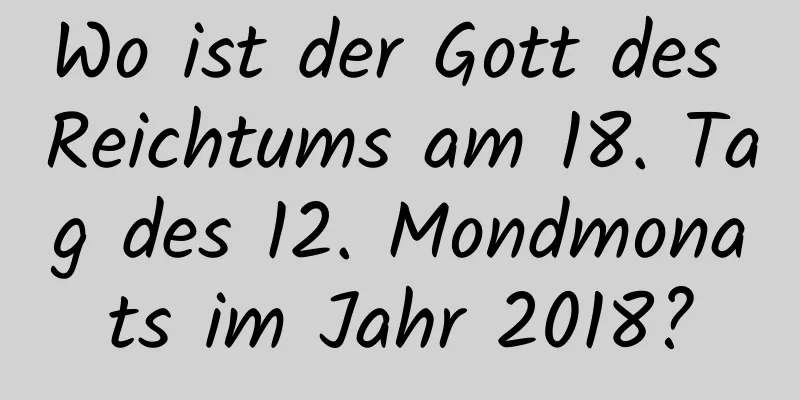 Wo ist der Gott des Reichtums am 18. Tag des 12. Mondmonats im Jahr 2018?