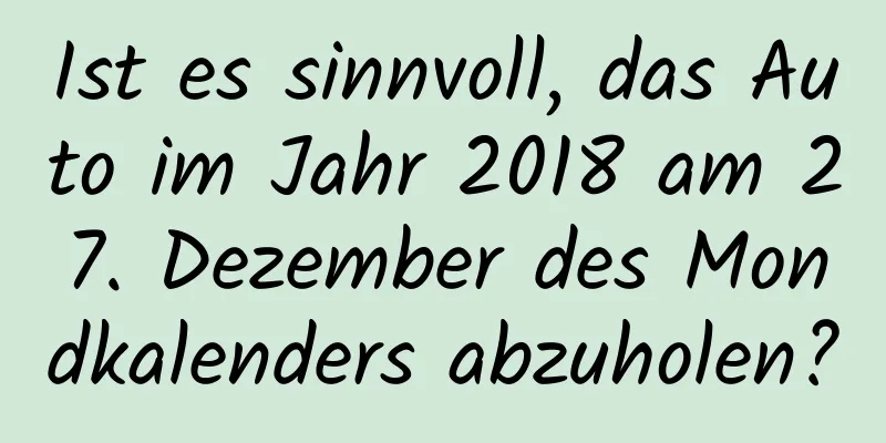 Ist es sinnvoll, das Auto im Jahr 2018 am 27. Dezember des Mondkalenders abzuholen?