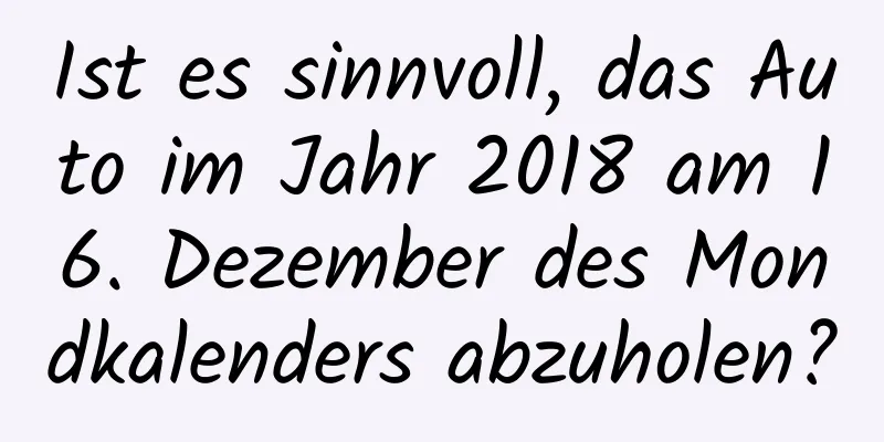 Ist es sinnvoll, das Auto im Jahr 2018 am 16. Dezember des Mondkalenders abzuholen?