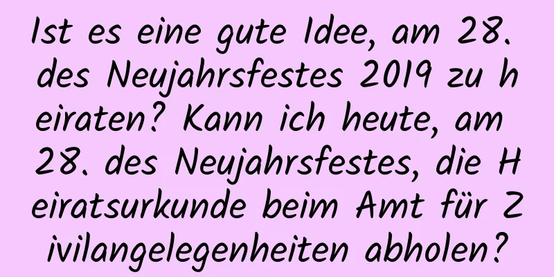 Ist es eine gute Idee, am 28. des Neujahrsfestes 2019 zu heiraten? Kann ich heute, am 28. des Neujahrsfestes, die Heiratsurkunde beim Amt für Zivilangelegenheiten abholen?