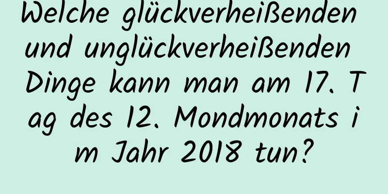 Welche glückverheißenden und unglückverheißenden Dinge kann man am 17. Tag des 12. Mondmonats im Jahr 2018 tun?