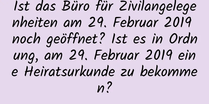 Ist das Büro für Zivilangelegenheiten am 29. Februar 2019 noch geöffnet? Ist es in Ordnung, am 29. Februar 2019 eine Heiratsurkunde zu bekommen?