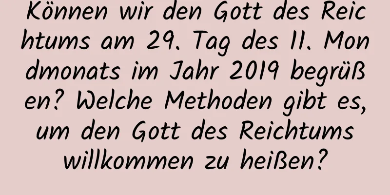 Können wir den Gott des Reichtums am 29. Tag des 11. Mondmonats im Jahr 2019 begrüßen? Welche Methoden gibt es, um den Gott des Reichtums willkommen zu heißen?