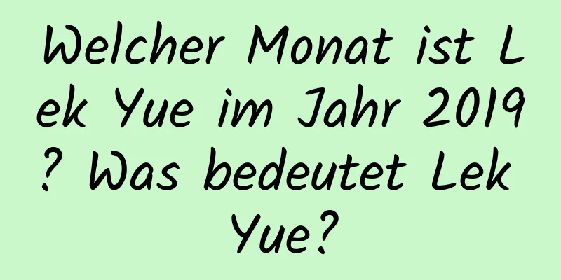 Welcher Monat ist Lek Yue im Jahr 2019? Was bedeutet Lek Yue?