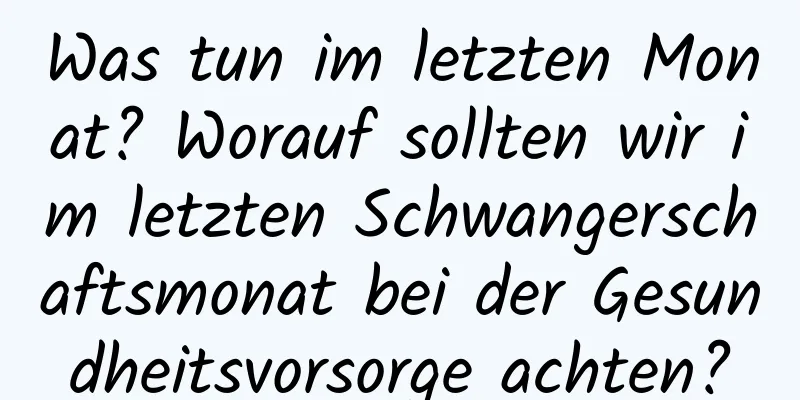 Was tun im letzten Monat? Worauf sollten wir im letzten Schwangerschaftsmonat bei der Gesundheitsvorsorge achten?