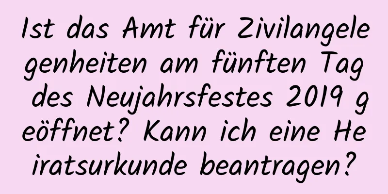 Ist das Amt für Zivilangelegenheiten am fünften Tag des Neujahrsfestes 2019 geöffnet? Kann ich eine Heiratsurkunde beantragen?