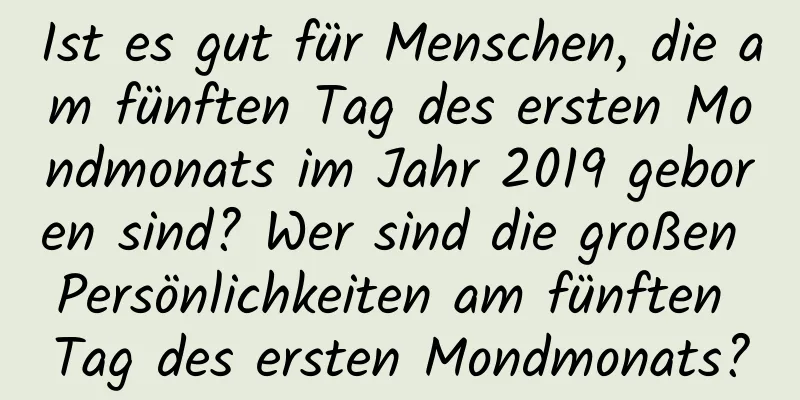 Ist es gut für Menschen, die am fünften Tag des ersten Mondmonats im Jahr 2019 geboren sind? Wer sind die großen Persönlichkeiten am fünften Tag des ersten Mondmonats?