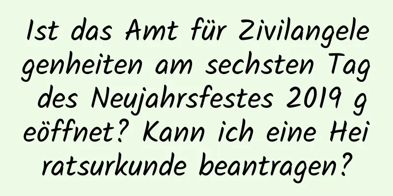 Ist das Amt für Zivilangelegenheiten am sechsten Tag des Neujahrsfestes 2019 geöffnet? Kann ich eine Heiratsurkunde beantragen?