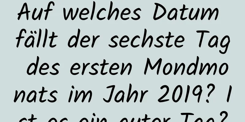 Auf welches Datum fällt der sechste Tag des ersten Mondmonats im Jahr 2019? Ist es ein guter Tag?