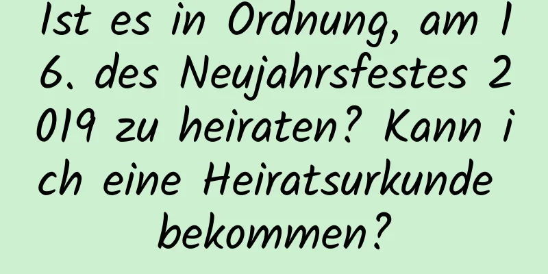 Ist es in Ordnung, am 16. des Neujahrsfestes 2019 zu heiraten? Kann ich eine Heiratsurkunde bekommen?