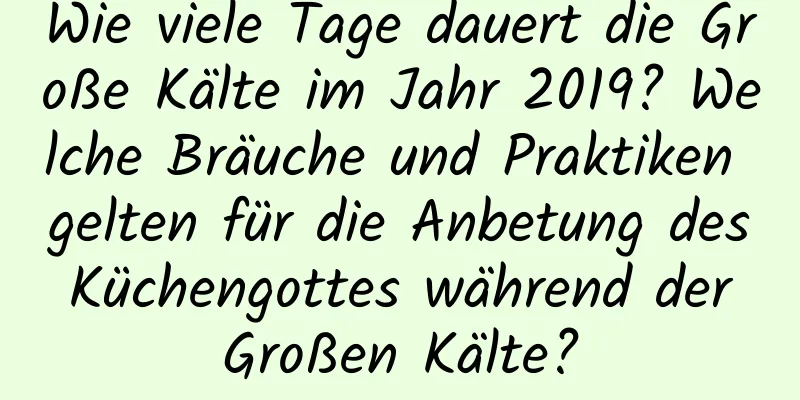 Wie viele Tage dauert die Große Kälte im Jahr 2019? Welche Bräuche und Praktiken gelten für die Anbetung des Küchengottes während der Großen Kälte?