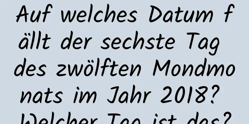 Auf welches Datum fällt der sechste Tag des zwölften Mondmonats im Jahr 2018? Welcher Tag ist das?