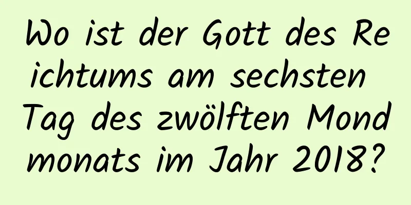 Wo ist der Gott des Reichtums am sechsten Tag des zwölften Mondmonats im Jahr 2018?