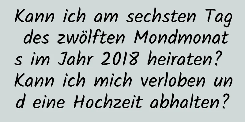 Kann ich am sechsten Tag des zwölften Mondmonats im Jahr 2018 heiraten? Kann ich mich verloben und eine Hochzeit abhalten?