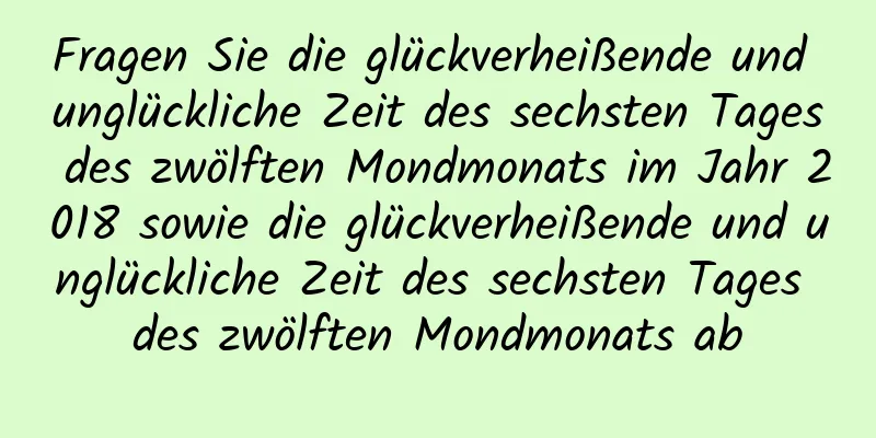 Fragen Sie die glückverheißende und unglückliche Zeit des sechsten Tages des zwölften Mondmonats im Jahr 2018 sowie die glückverheißende und unglückliche Zeit des sechsten Tages des zwölften Mondmonats ab