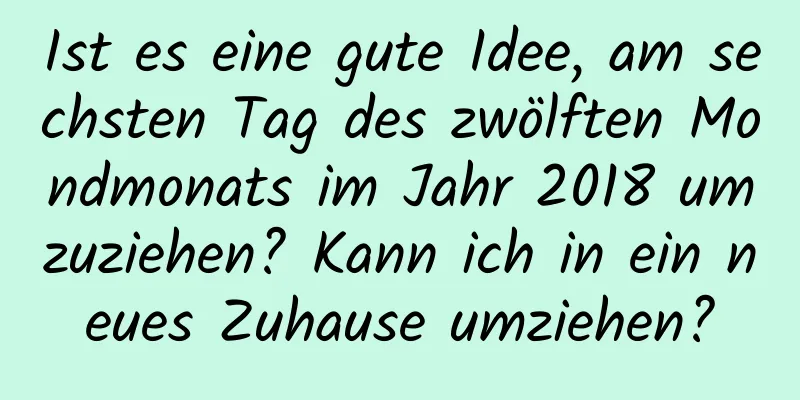 Ist es eine gute Idee, am sechsten Tag des zwölften Mondmonats im Jahr 2018 umzuziehen? Kann ich in ein neues Zuhause umziehen?