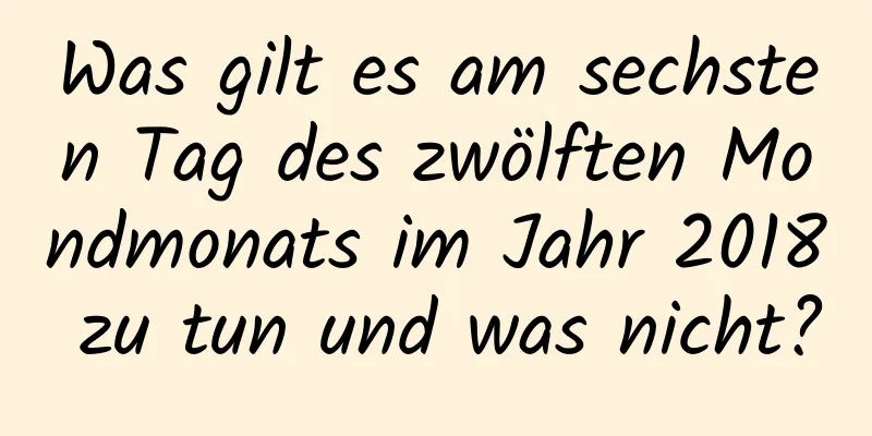 Was gilt es am sechsten Tag des zwölften Mondmonats im Jahr 2018 zu tun und was nicht?