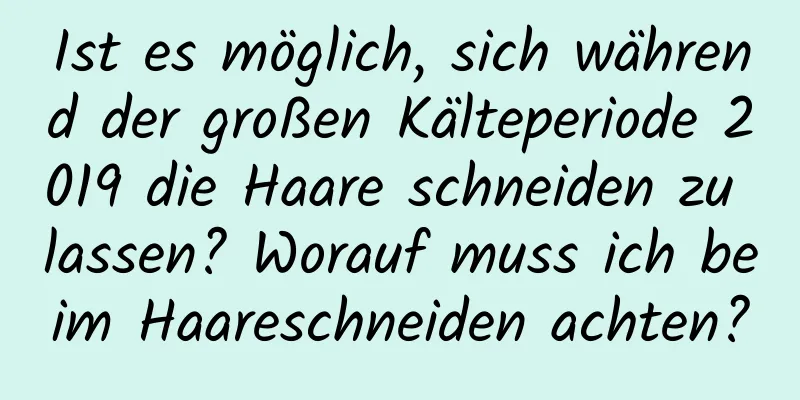 Ist es möglich, sich während der großen Kälteperiode 2019 die Haare schneiden zu lassen? Worauf muss ich beim Haareschneiden achten?