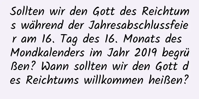 Sollten wir den Gott des Reichtums während der Jahresabschlussfeier am 16. Tag des 16. Monats des Mondkalenders im Jahr 2019 begrüßen? Wann sollten wir den Gott des Reichtums willkommen heißen?