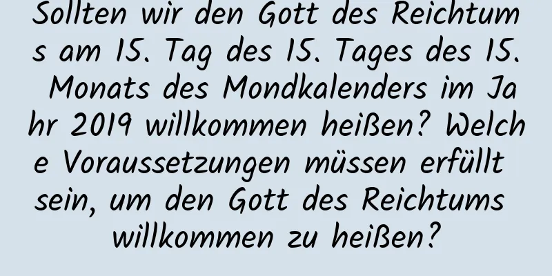 Sollten wir den Gott des Reichtums am 15. Tag des 15. Tages des 15. Monats des Mondkalenders im Jahr 2019 willkommen heißen? Welche Voraussetzungen müssen erfüllt sein, um den Gott des Reichtums willkommen zu heißen?