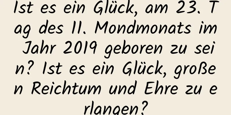 Ist es ein Glück, am 23. Tag des 11. Mondmonats im Jahr 2019 geboren zu sein? Ist es ein Glück, großen Reichtum und Ehre zu erlangen?