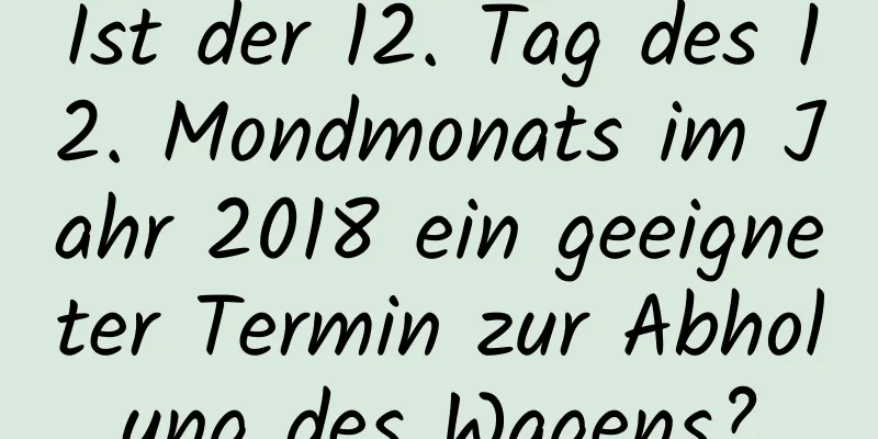 Ist der 12. Tag des 12. Mondmonats im Jahr 2018 ein geeigneter Termin zur Abholung des Wagens?