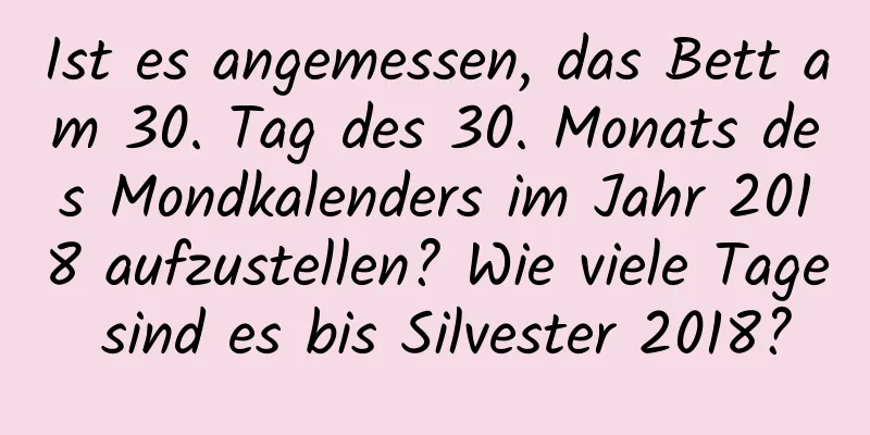 Ist es angemessen, das Bett am 30. Tag des 30. Monats des Mondkalenders im Jahr 2018 aufzustellen? Wie viele Tage sind es bis Silvester 2018?