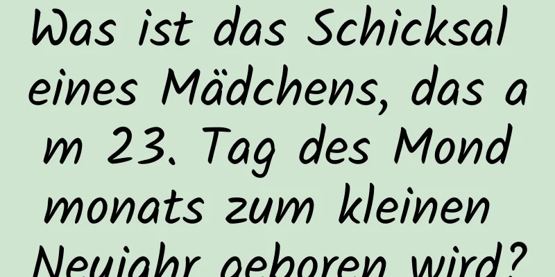 Was ist das Schicksal eines Mädchens, das am 23. Tag des Mondmonats zum kleinen Neujahr geboren wird?