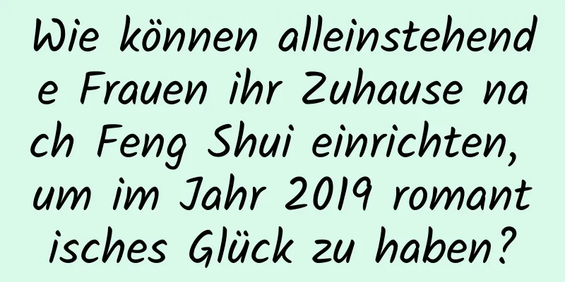 Wie können alleinstehende Frauen ihr Zuhause nach Feng Shui einrichten, um im Jahr 2019 romantisches Glück zu haben?