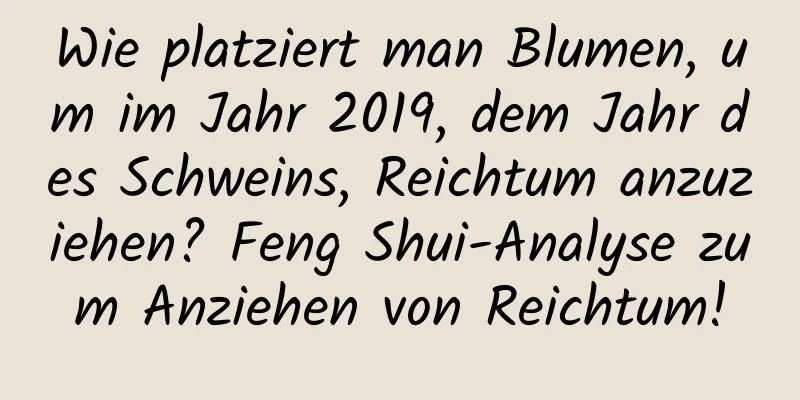 Wie platziert man Blumen, um im Jahr 2019, dem Jahr des Schweins, Reichtum anzuziehen? Feng Shui-Analyse zum Anziehen von Reichtum!