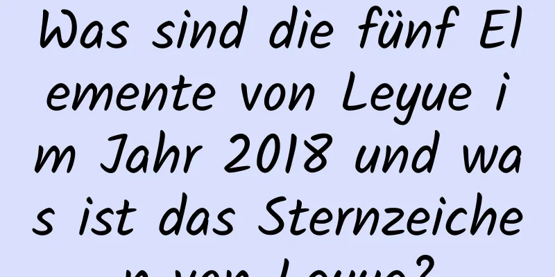 Was sind die fünf Elemente von Leyue im Jahr 2018 und was ist das Sternzeichen von Leyue?