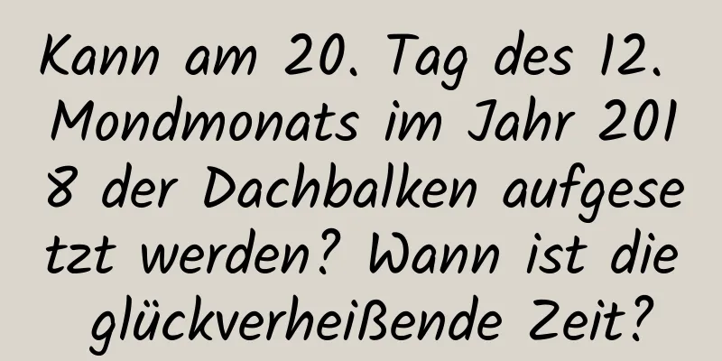 Kann am 20. Tag des 12. Mondmonats im Jahr 2018 der Dachbalken aufgesetzt werden? Wann ist die glückverheißende Zeit?