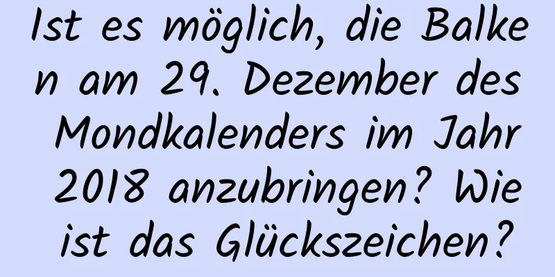 Ist es möglich, die Balken am 29. Dezember des Mondkalenders im Jahr 2018 anzubringen? Wie ist das Glückszeichen?